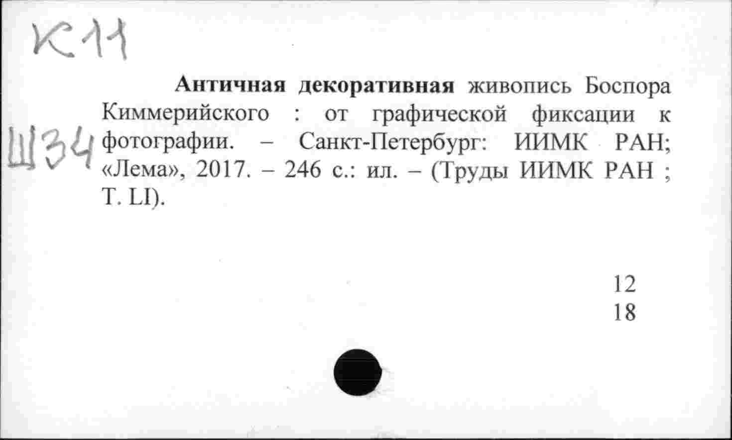 ﻿KM
Античная декоративная живопись Боспора Киммерийского : от графической фиксации к фотографии. - Санкт-Петербург: ИИМК РАН; v> ; «Лема», 2017. - 246 с.: ил. - (Труды ИИМК РАН ;
T. LI).
12
18